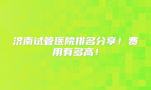 济南试管医院排名分享!费用有多高!