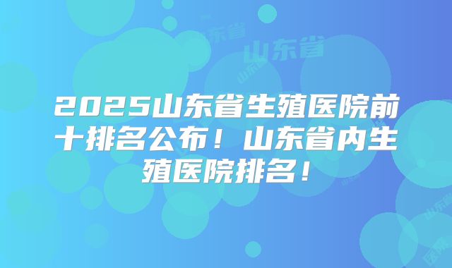 2025山东省生殖医院前十排名公布！山东省内生殖医院排名！