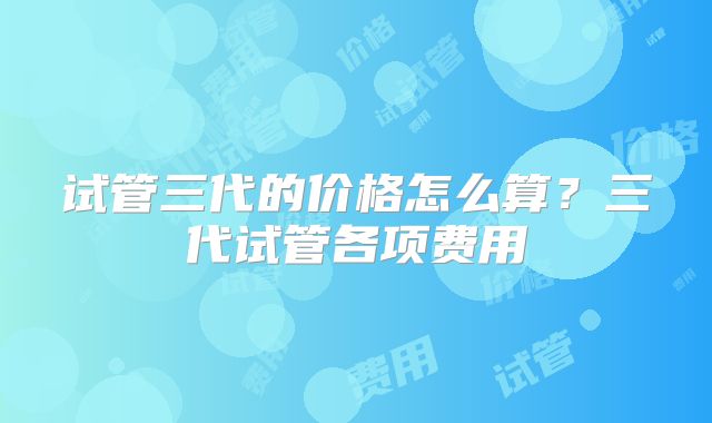 试管三代的价格怎么算？三代试管各项费用