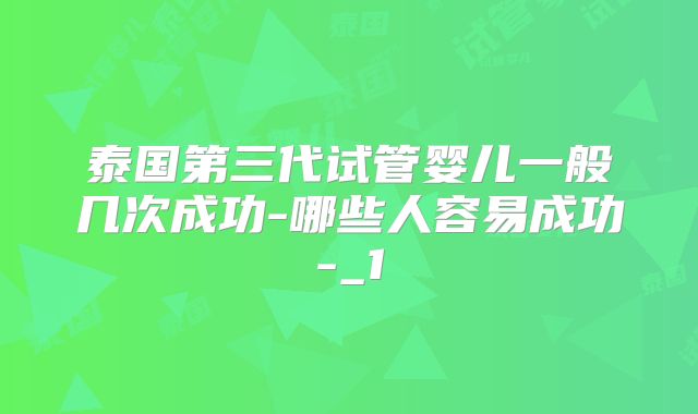 泰国第三代试管婴儿一般几次成功-哪些人容易成功-_1