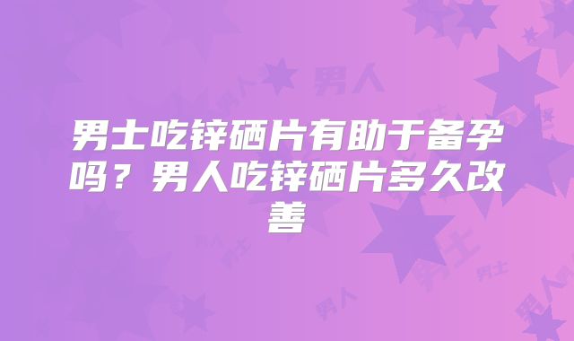 男士吃锌硒片有助于备孕吗？男人吃锌硒片多久改善