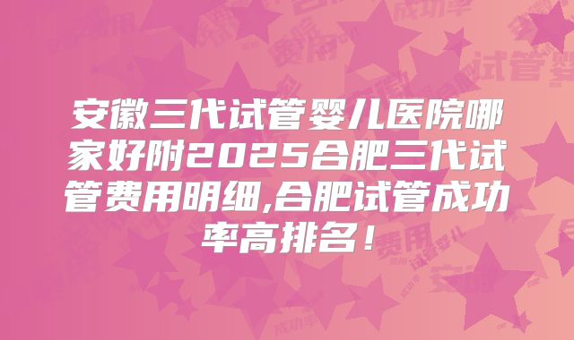 安徽三代试管婴儿医院哪家好附2025合肥三代试管费用明细,合肥试管成功率高排名！