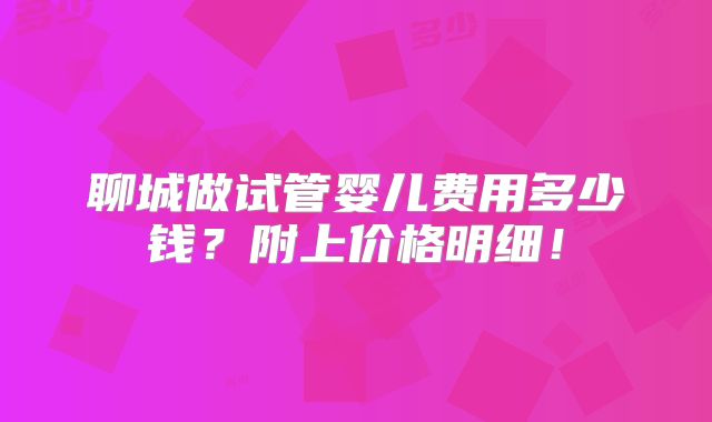 聊城做试管婴儿费用多少钱？附上价格明细！
