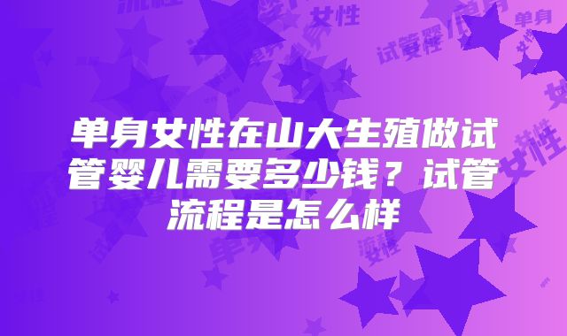 单身女性在山大生殖做试管婴儿需要多少钱？试管流程是怎么样