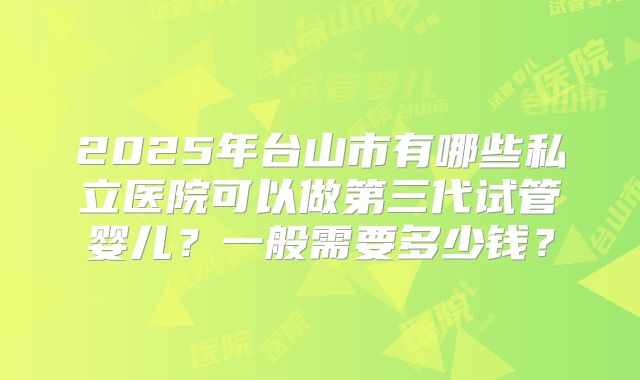 2025年台山市有哪些私立医院可以做第三代试管婴儿？一般需要多少钱？