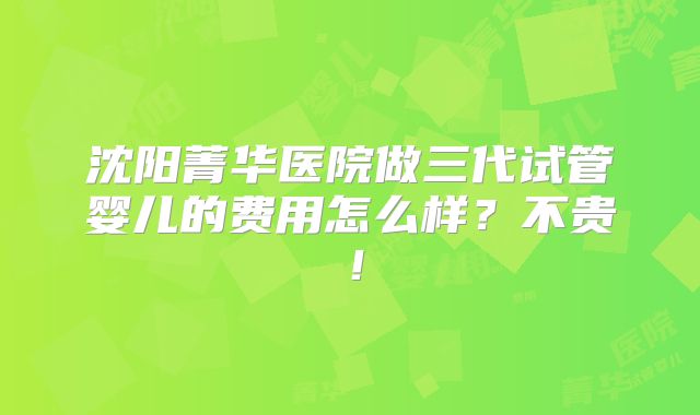 沈阳菁华医院做三代试管婴儿的费用怎么样？不贵！