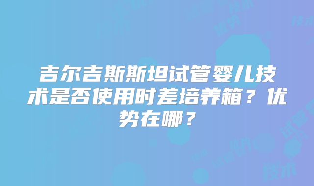 吉尔吉斯斯坦试管婴儿技术是否使用时差培养箱?优势在哪?