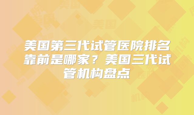 美国第三代试管医院排名靠前是哪家？美国三代试管机构盘点