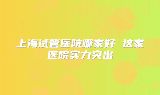 上海试管医院哪家好 这家医院实力突出