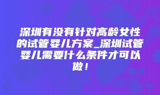 深圳有没有针对高龄女性的试管婴儿方案_深圳试管婴儿需要什么条件才可以做！