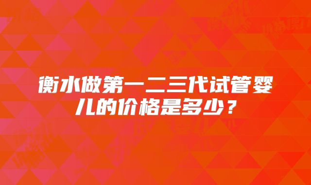 衡水做第一二三代试管婴儿的价格是多少？