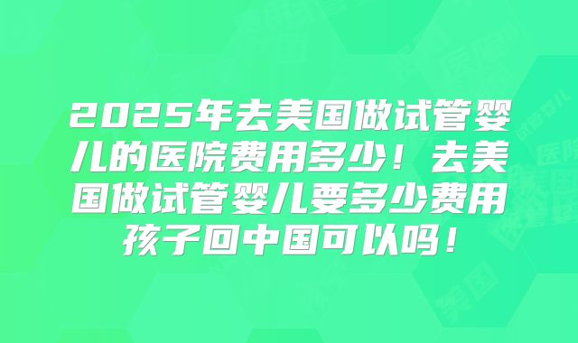 2025年去美国做试管婴儿的医院费用多少！去美国做试管婴儿要多少费用孩子回中国可以吗！