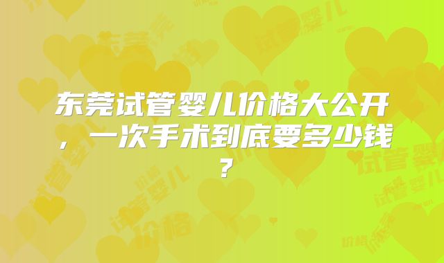 东莞试管婴儿价格大公开,一次手术到底要多少钱?