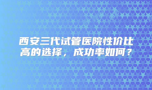 西安三代试管医院性价比高的选择，成功率如何？