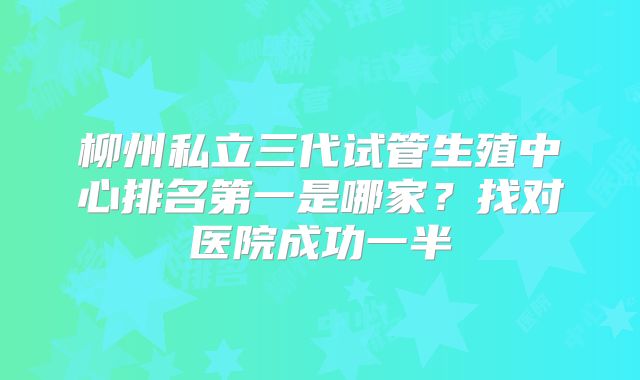 柳州私立三代试管生殖中心排名第一是哪家？找对医院成功一半