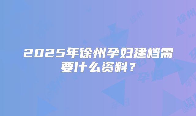 2025年徐州孕妇建档需要什么资料?
