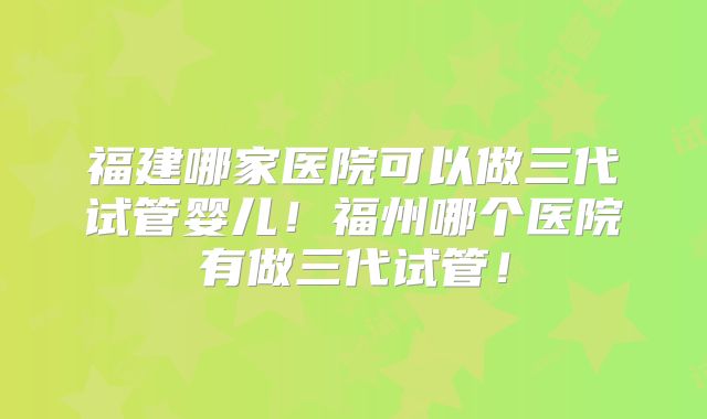 福建哪家医院可以做三代试管婴儿！福州哪个医院有做三代试管！