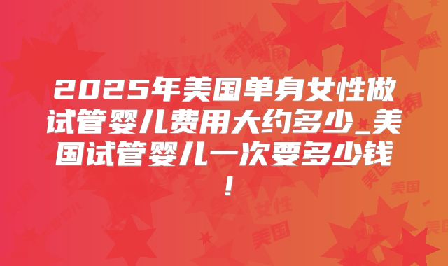 2025年美国单身女性做试管婴儿费用大约多少_美国试管婴儿一次要多少钱！