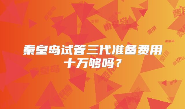 秦皇岛试管三代准备费用十万够吗？