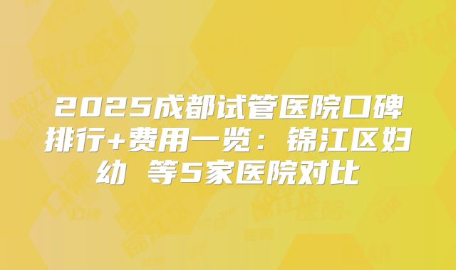 2025成都试管医院口碑排行+费用一览:锦江区妇幼 等5家医院对比