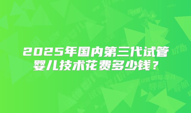 2025年国内第三代试管婴儿技术花费多少钱？