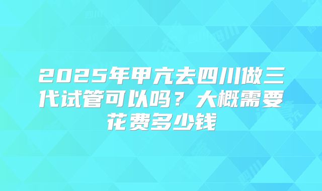 2025年甲亢去四川做三代试管可以吗？大概需要花费多少钱