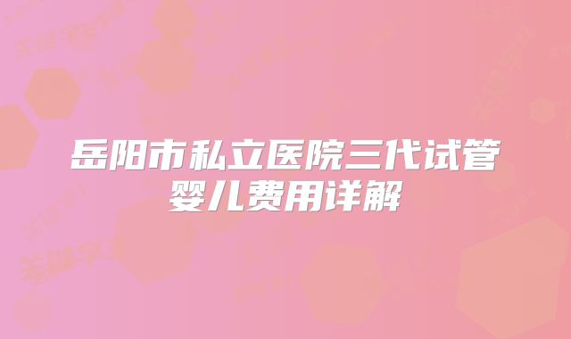 岳阳市私立医院三代试管婴儿费用详解