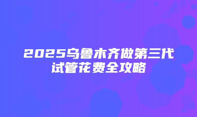 2025乌鲁木齐做第三代试管花费全攻略