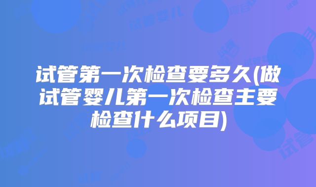试管第一次检查要多久(做试管婴儿第一次检查主要检查什么项目)