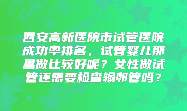 西安高新医院市试管医院成功率排名，试管婴儿那里做比较好呢？女性做试管还需要检查输卵管吗？