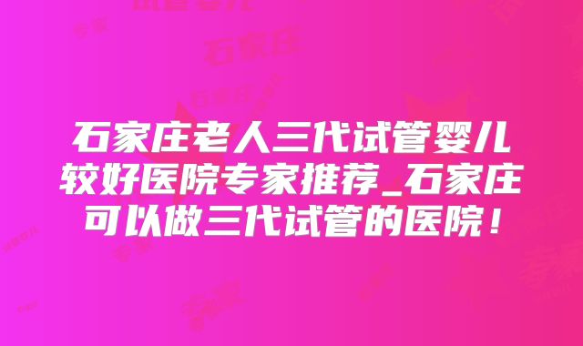 石家庄老人三代试管婴儿较好医院专家推荐_石家庄可以做三代试管的医院!