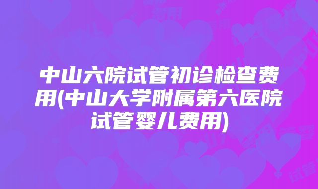 中山六院试管初诊检查费用(中山大学附属第六医院试管婴儿费用)