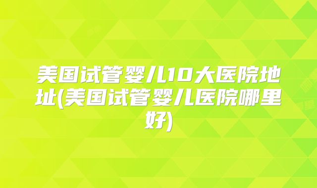 美国试管婴儿10大医院地址(美国试管婴儿医院哪里好)