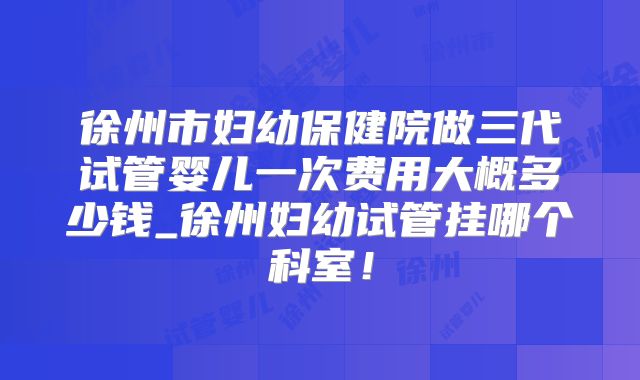徐州市妇幼保健院做三代试管婴儿一次费用大概多少钱_徐州妇幼试管挂哪个科室！