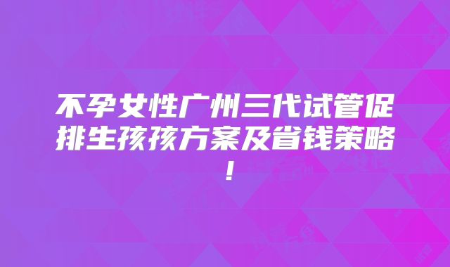 不孕女性广州三代试管促排生孩孩方案及省钱策略！