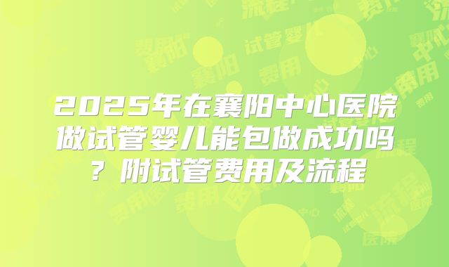 2025年在襄阳中心医院做试管婴儿能包做成功吗？附试管费用及流程