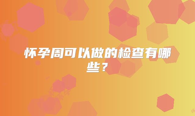 怀孕周可以做的检查有哪些？