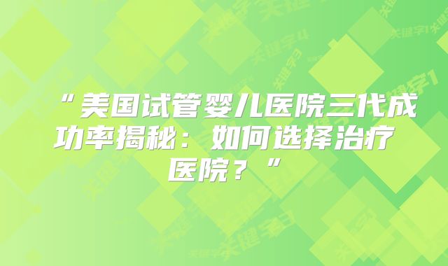 “美国试管婴儿医院三代成功率揭秘:如何选择治疗医院?”