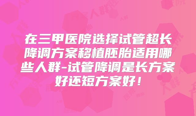 在三甲医院选择试管超长降调方案移植胚胎适用哪些人群-试管降调是长方案好还短方案好！