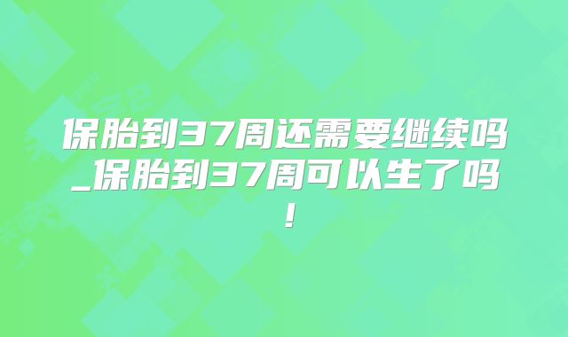 保胎到37周还需要继续吗_保胎到37周可以生了吗！