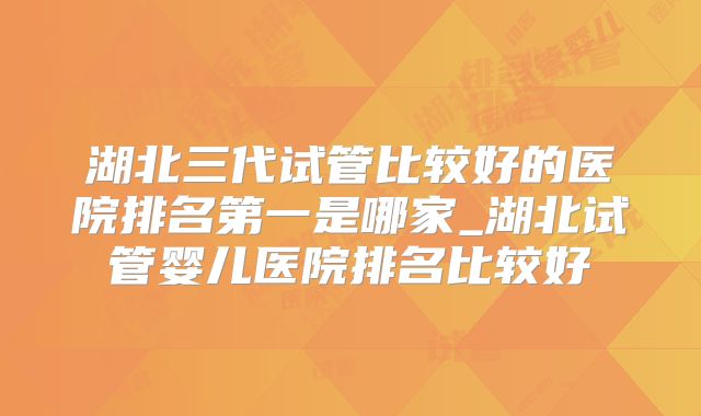湖北三代试管比较好的医院排名第一是哪家_湖北试管婴儿医院排名比较好
