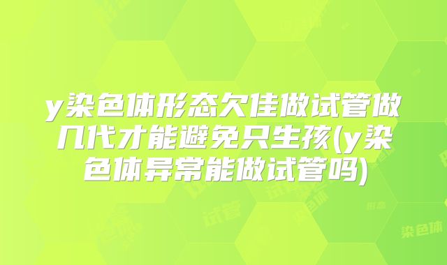 y染色体形态欠佳做试管做几代才能避免只生孩(y染色体异常能做试管吗)