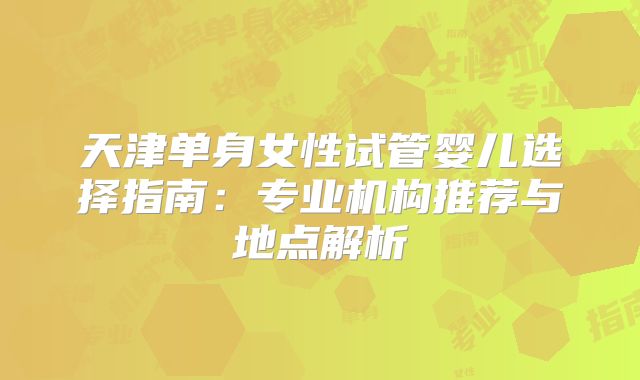 天津单身女性试管婴儿选择指南:专业机构推荐与地点解析