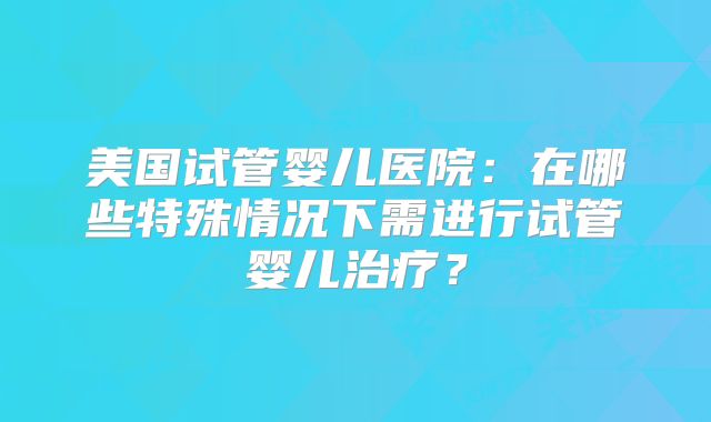 美国试管婴儿医院：在哪些特殊情况下需进行试管婴儿治疗？
