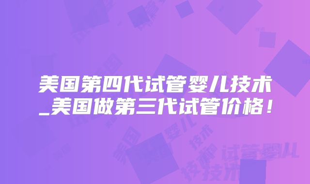 美国第四代试管婴儿技术_美国做第三代试管价格！