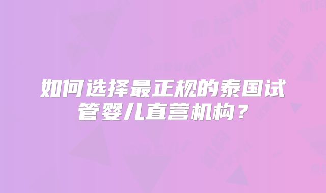 如何选择最正规的泰国试管婴儿直营机构?