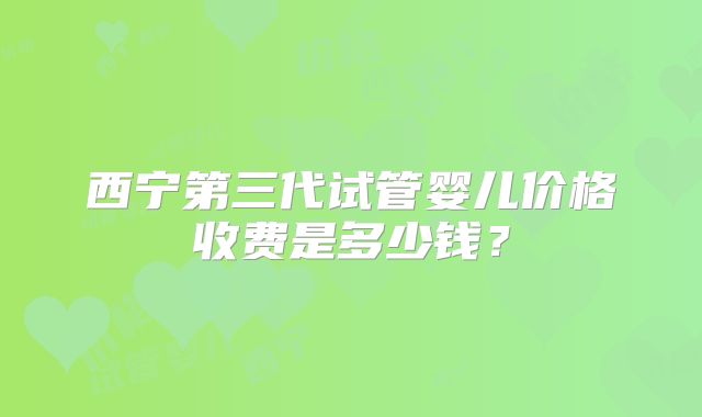 西宁第三代试管婴儿价格收费是多少钱?