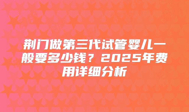 荆门做第三代试管婴儿一般要多少钱？2025年费用详细分析