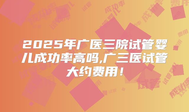 2025年广医三院试管婴儿成功率高吗,广三医试管大约费用！
