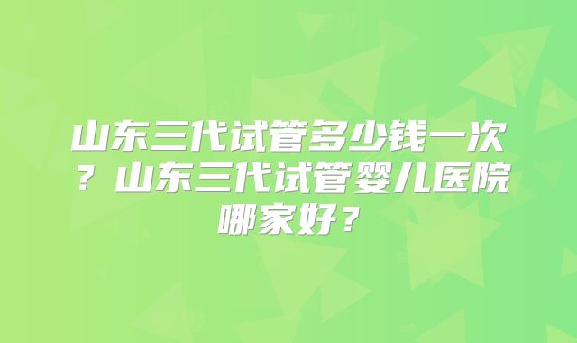 山东三代试管多少钱一次？山东三代试管婴儿医院哪家好？